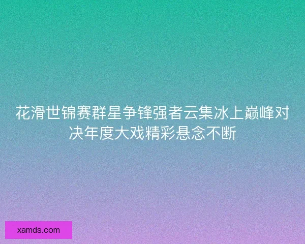花滑世锦赛群星争锋强者云集冰上巅峰对决年度大戏精彩悬念不断