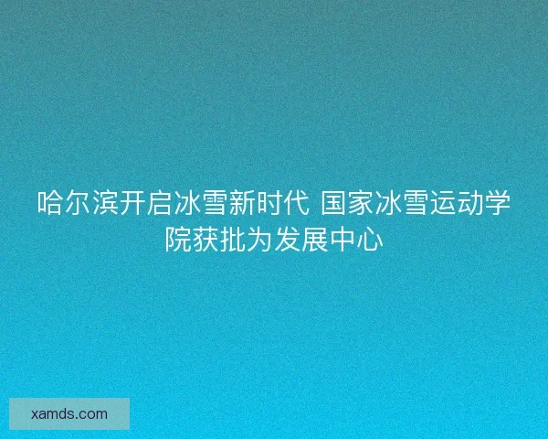 哈尔滨开启冰雪新时代 国家冰雪运动学院获批为发展中心