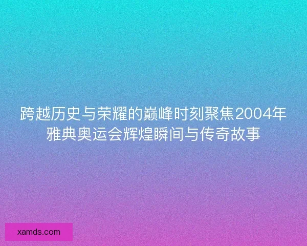 跨越历史与荣耀的巅峰时刻聚焦2004年雅典奥运会辉煌瞬间与传奇故事