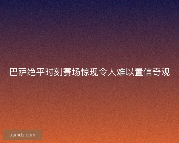 巴萨绝平时刻赛场惊现令人难以置信奇观