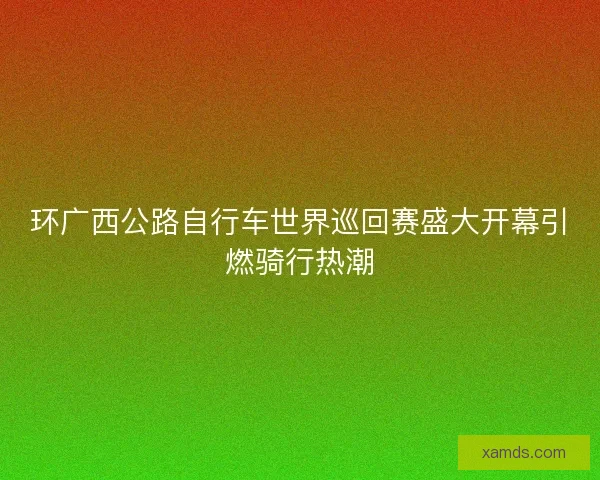 环广西公路自行车世界巡回赛盛大开幕引燃骑行热潮
