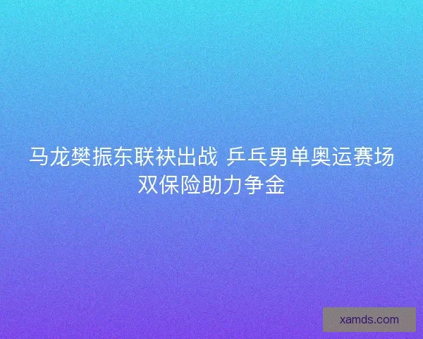 马龙樊振东联袂出战 乒乓男单奥运赛场双保险助力争金