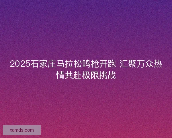 2025石家庄马拉松鸣枪开跑 汇聚万众热情共赴极限挑战