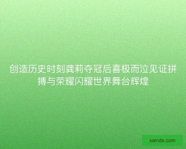 创造历史时刻龚莉夺冠后喜极而泣见证拼搏与荣耀闪耀世界舞台辉煌 创造历史时刻龚莉夺冠后喜极而泣见证拼搏与荣耀闪耀世界舞台辉煌