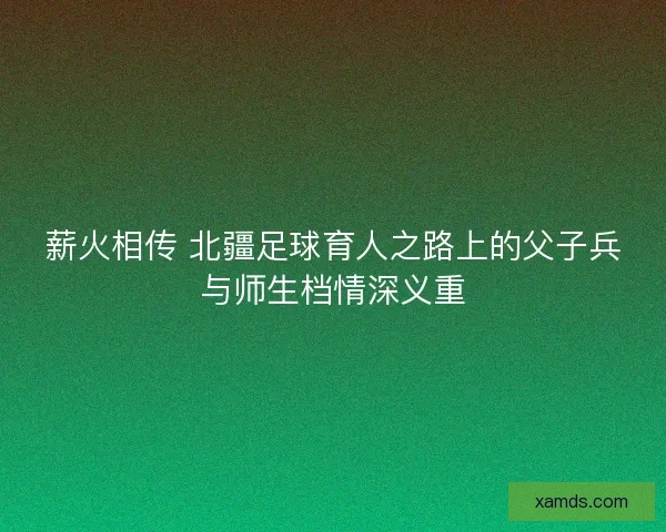 薪火相传 北疆足球育人之路上的父子兵与师生档情深义重 薪火相传 北疆足球育人之路上的父子兵与师生档情深义重