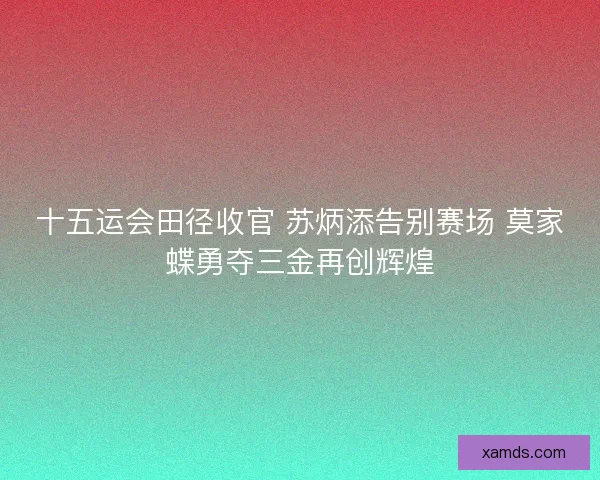 十五运会田径收官 苏炳添告别赛场 莫家蝶勇夺三金再创辉煌 十五运会田径收官 苏炳添告别赛场 莫家蝶勇夺三金再创辉煌