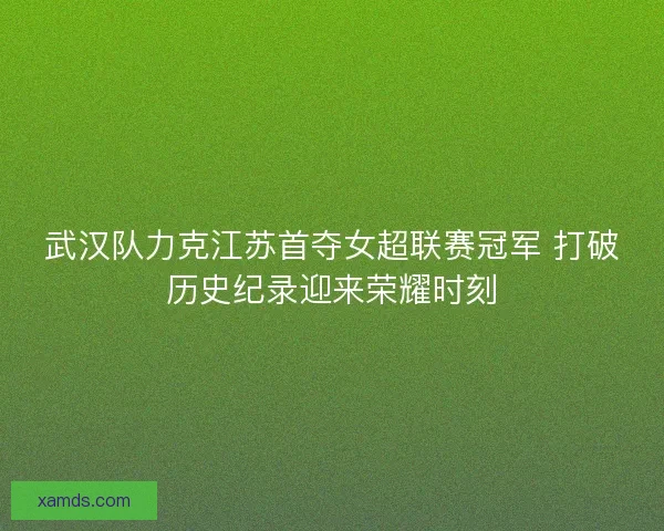 武汉队力克江苏首夺女超联赛冠军 打破历史纪录迎来荣耀时刻 武汉队力克江苏首夺女超联赛冠军 打破历史纪录迎来荣耀时刻