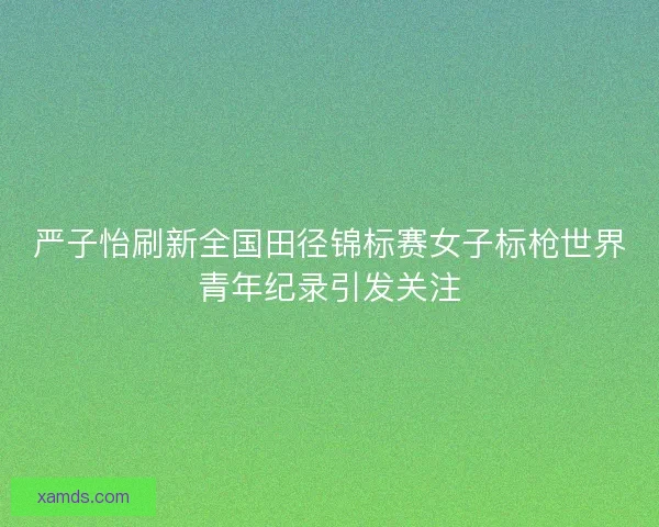 严子怡刷新全国田径锦标赛女子标枪世界青年纪录引发关注 严子怡刷新全国田径锦标赛女子标枪世界青年纪录引发关注