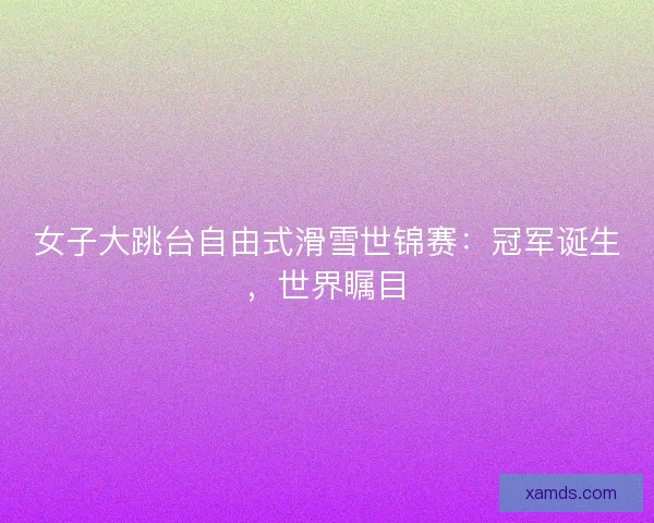 女子大跳台自由式滑雪世锦赛:冠军诞生,世界瞩目 女子大跳台自由式滑雪世锦赛:冠军诞生,世界瞩目