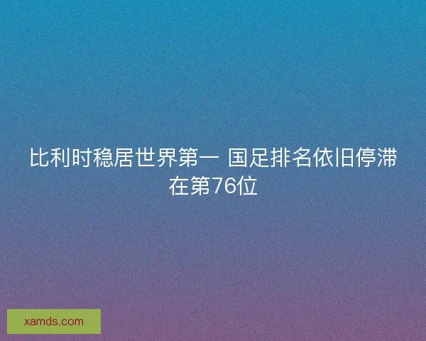 比利时稳居世界第一 国足排名依旧停滞在第76位 比利时稳居世界第一 国足排名依旧停滞在第76位