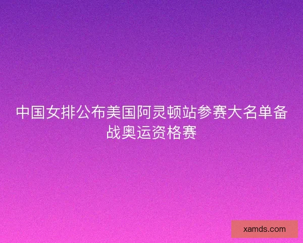 中国女排公布美国阿灵顿站参赛大名单备战奥运资格赛 中国女排公布美国阿灵顿站参赛大名单备战奥运资格赛