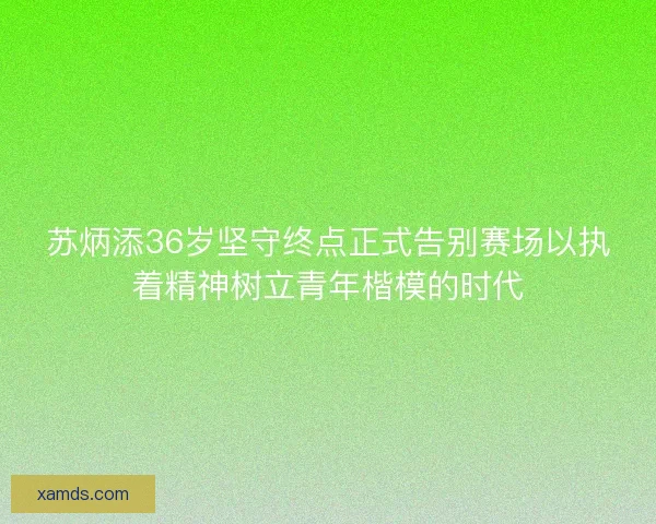 苏炳添36岁坚守终点正式告别赛场以执着精神树立青年楷模的时代 苏炳添36岁坚守终点正式告别赛场以执着精神树立青年楷模的时代
